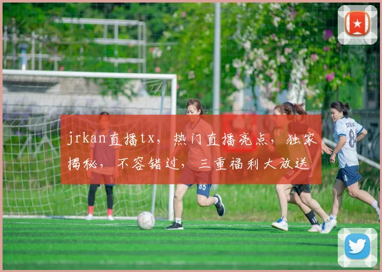 jrkan直播tx，热门直播亮点，独家揭秘，不容错过，三重福利大放送